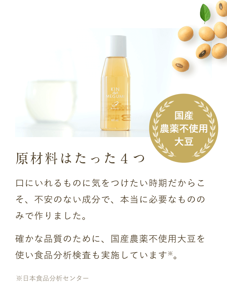 【原材料はたった４つ】口にいれるものに気をつけたい時期だからこそ、不安のない成分で、本当に必要なもののみで作りました。確かな品質のために、国産農薬不使用大豆を使い食品分析検査も実施しています※。 ※日本食品分析センター