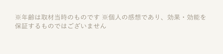 ※年齢は取材当時のものです ※個人の感想であり、効果・効能を保証するものではございません