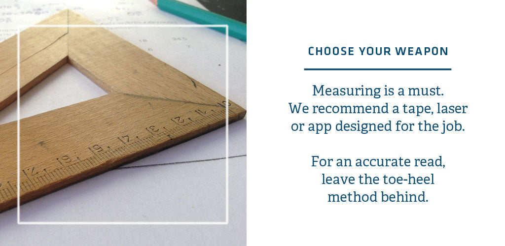 You need the right tool for the job when measuring for a rug size. Get a measuring tape, laser or app. Don't heel to toe your measurements.