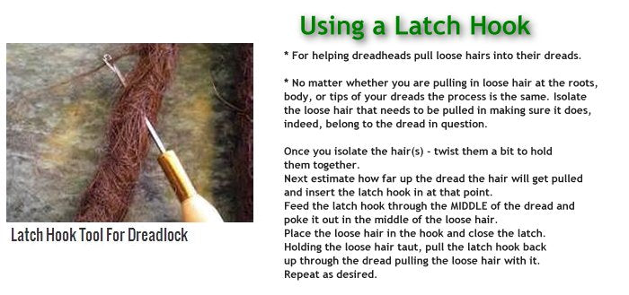 Using a Latch Hook Tool for Dreadlocks... The Latch Hook... a tool for helping pull loose hairs into their dreads. No matter whether you are pulling in loose hair at the roots, body, or tips of your dreads, the process is the same. 1). Isolate the loose hair that needs to be pulled in making sure it does, indeed, belong to the dread in question. 2). Once you isolate the hair(s) - twist them a bit to hold them together. 3). Next estimate how far up the dread the hair will get pulled and insert the latch hook in at that point. 4). Feed the latch hook through the MIDDLE of the dread and poke it out in the middle of the loose hair. 5). Place the loose hair in the hook and close the latch. 6). Holding the loose hair taut, pull the latch hook back up through the dread, pulling the loose hair with it. 7). Repeat as desired.