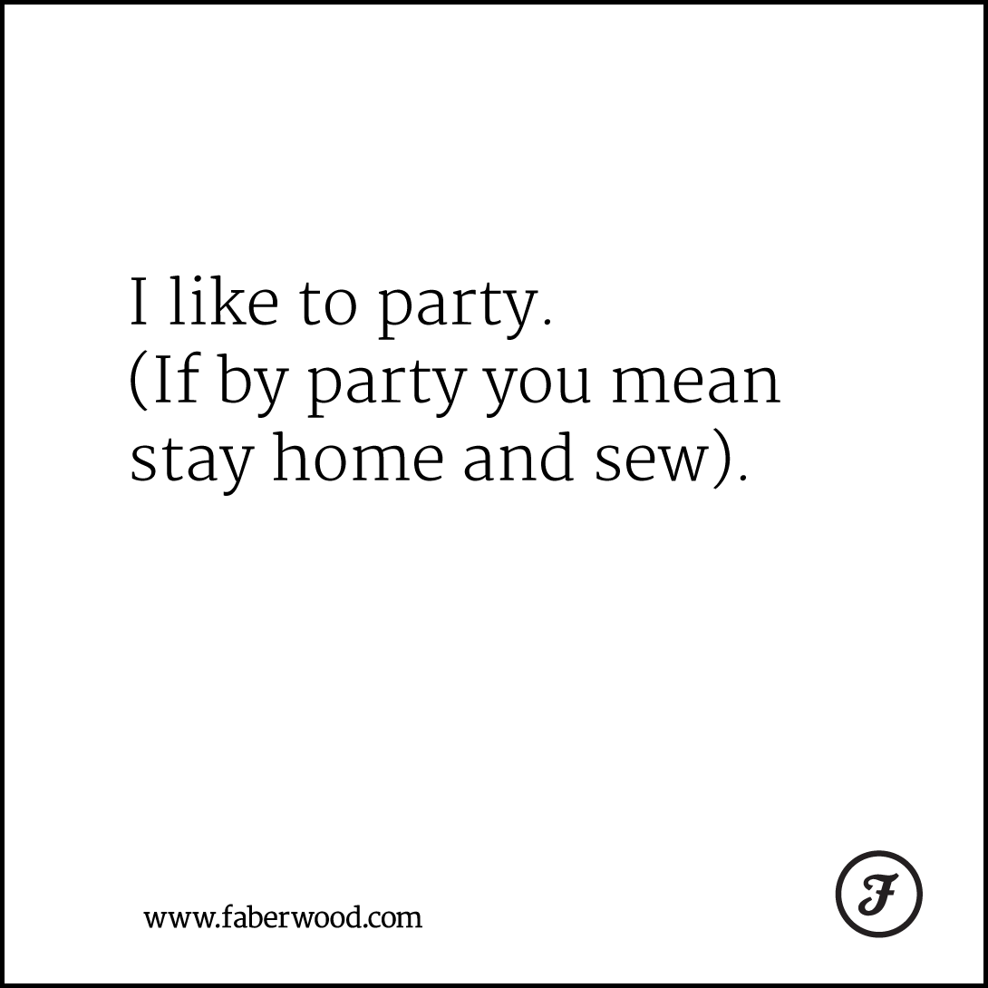 I like to party. (If by party you mean stay home and sew).