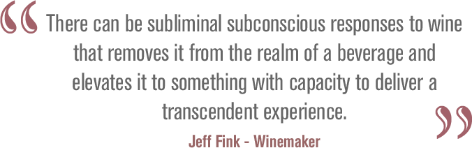 There can be subliminal subconscious responses to wine that removes it from the realm of a beverage and elevates it to something with capacity to deliver a transcendent experience. Jeff Fink - Winemaker