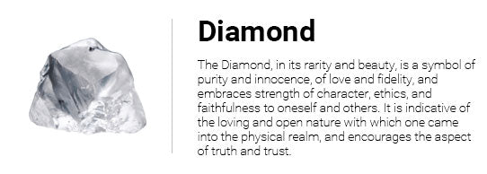 The Diamond, in its rarity and beauty, is a symbol of purity and innocence, of love and fidelity, and embraces strength of character, ethics, and faithfulness to oneself and others. It is indicative of the loving and open nature with which one came into the physical realm, and encourages the aspect of truth and trust.