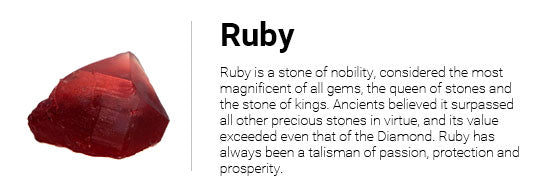 Ruby is a stone of nobility, considered the most magnificent of all gems, the queen of stones and the stone of kings. Ancients believed it surpassed all other precious stones in virtue, and its value exceeded even that of the Diamond. Ruby has always been a talisman of passion, protection and prosperity.