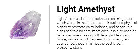 Light Amethyst is a meditative and calming stone which works in the emotional, spiritual, and physical planes to promote calm, balance, and peace. It is also used to eliminate impatience. It is also used as beneficial when dealing with legal problems and money issues, which can lead to prosperity and abundance, though it is not the best known prosperity stone.