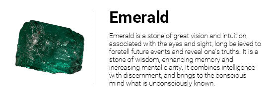 Emerald is a stone of great vision and intuition, associated with the eyes and sight, long believed to foretell future events and reveal one??¢s truths. It is a stone of wisdom, enhancing memory and increasing mental clarity. It combines intelligence with discernment, and brings to the conscious mind what is unconsciously known.