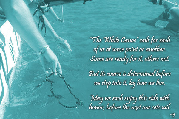 The white canoe sails for each of us at some point or another. Some are ready for it, others not. But its course is determined before we step into it, by how we live. May we each enjoy this ride with honor, before the next one sets sail.