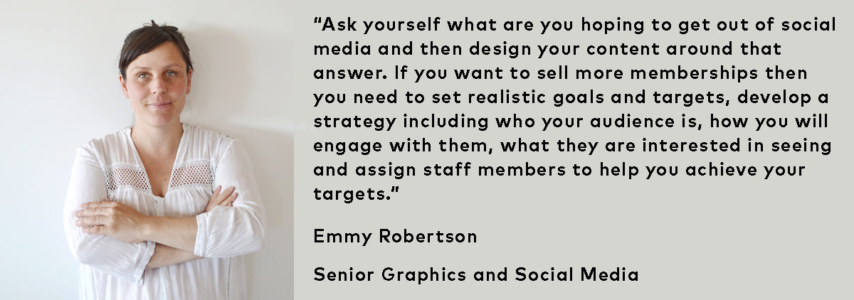 “Ask yourself what are you hoping to get out of social media and then design your content around that answer. If you want to sell more memberships then you need to set realistic goals and targets, develop a strategy including who your audience is, how you will engage with them, what they are interested in seeing and assign staff members to help you achieve your targets.”