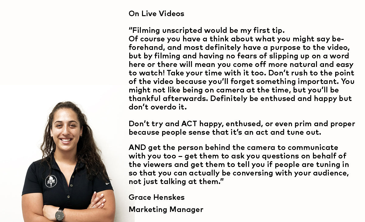 Grace Henskes – Marketing Manager – On Live Videos - “Filming unscripted would be my first tip. Of course you have a think about what you might say beforehand, and most definitely have a purpose to the video, but by filming and having no fears of slipping up on a word here or there will mean you come off more natural and easy to watch!