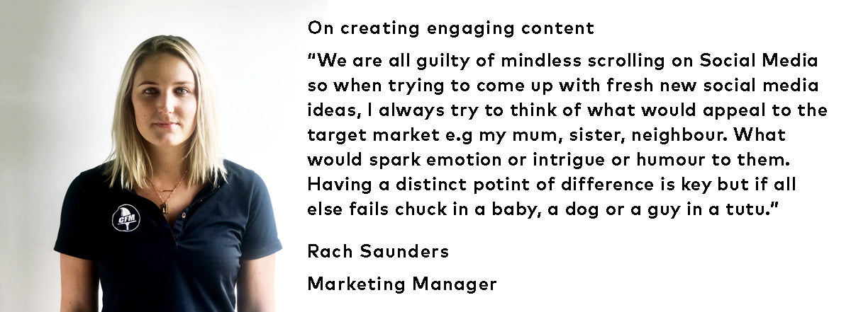 On creating engaging content - “We are all guilty of mindless scrolling on Social Media so when trying to come up with fresh new social media ideas, I always try to think of what would appeal to the target market e.g my mum, sister, neighbour. What would spark emotion or intrigue or humour to them. Having a distinct point of difference is key but if all else fails chuck in a baby, a dog or a guy in a tutu.”