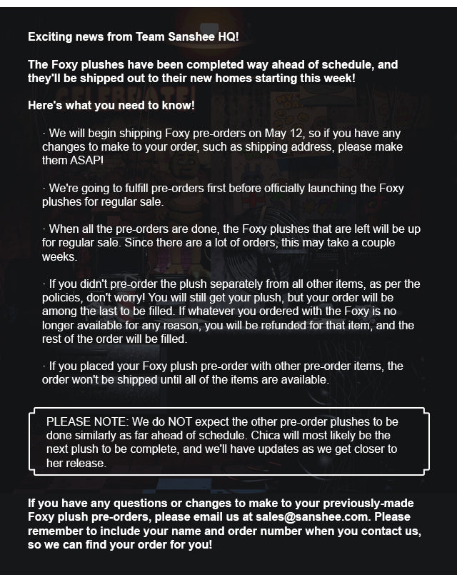 Exciting news from Team Sanshee HQ! The Foxy plushes have been completed way ahead of schedule, and they'll be shipped out to their new homes starting this week! Here's what you need to know!  We will begin shipping Foxy pre-orders on May 12, so if you have any changes to make to your order, such as shipping address, please make them ASAP! We're going to fulfill pre-orders first before officially launching the Foxy plushes for regular sale. When all the pre-orders are done, the Foxy plushes that are left will be up for regular sale. Since there are a lot of orders, this may take a couple weeks. If you didn't pre-order the plush separately from all other items, as per the policies, don't worry! You will still get your plush, but your order will be among the last to be filled. If whatever you ordered with the Foxy is no longer available for any reason, you will be refunded for that item, and the rest of the order will be filled. If you placed your Foxy plush pre-order with other pre-order items, the order won't be shipped until all of the items are available.  Please note: We do NOT expect the other pre-order plushes to be done similarly as far ahead of schedule. Chica will most likely be the next plush to be complete, and we'll have updates as we get closer to her release.