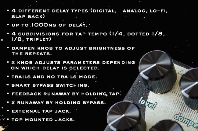 • 4 different delay types (digital, analog, lo-fi, slap back) • Up to 1000ms of delay. • 4 subdivisions for tap tempo (1/4, dotted 1/8, 1/8, triplet) • Dampen knob to adjust brightness of the repeats. • X knob adjusts parameters depending on which delay is selected. • Trails and no trails mode. • Smart bypass switching. • Feedback runaway by holding tap. • X runaway by holding bypass. • External tap jack. • Top mounted jacks.