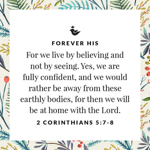 For we live by believing and not by seeing. Yes, we are fully confident, and we would rather be away from these earthly bodies, for then we will be at home with the Lord. 2 Corinthians 5:7-8