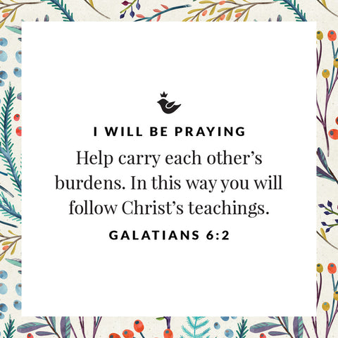 Help carry each other’s burdens. In this way you will follow Christ’s teachings. Galatians 6:2