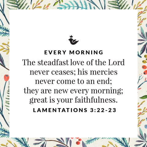 every morning The steadfast love of the Lord never ceases; his mercies never come to an end;  they are new every morning;  great is your faithfulness. Lamentations 3:22-23