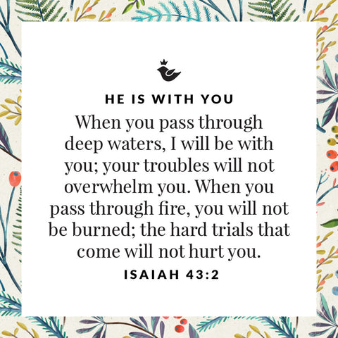 When you pass through deep waters, I will be with you; your troubles will not overwhelm you. When you pass through fire, you will not be burned; the hard trials that come will not hurt you.  Isaiah 43:2