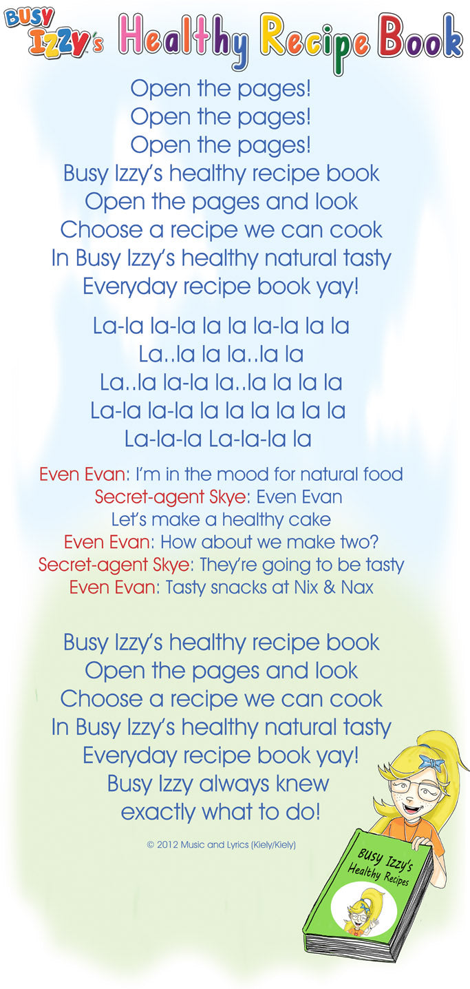 Open the pages! Open the pages! Open the pages! Busy Izzy’s healthy recipe book Open the pages and look Choose a recipe we can cook In Busy Izzy’s healthy natural tasty Everyday recipe book yay!        La-la la-la la la la-la la la La..la la la..la la La..la la-la la..la la la la La-la la-la la la la la la la  La-la-la La-la-la la        Even Evan: I’m in the mood for natural food Secret-agent Skye: Even Evan  Let’s make a healthy cake Even Evan: How about we make two? Secret-agent Skye: They’re going to be tasty Even Evan: Tasty snacks at Nix & Nax  Busy Izzy’s healthy recipe book Open the pages and look Choose a recipe we can cook In Busy Izzy’s healthy natural tasty Everyday recipe book yay! Busy Izzy always knew  exactly what to do!