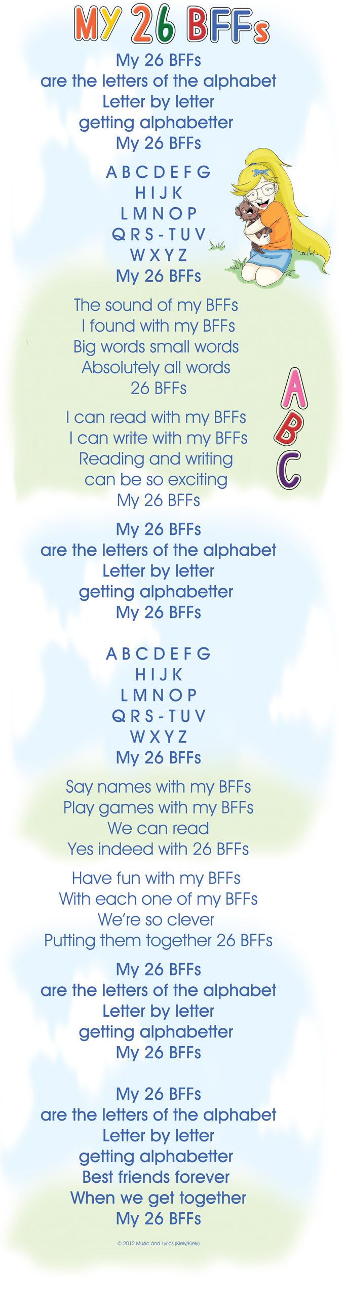 My 26 BFFs are the letters of the alphabet Letter by letter getting alphabetter  My 26 BFFs        A B C D E F G H I J K L M N O P Q R S - T U V W X Y Z My 26 BFFs       The sound of my BFFs  I found with my BFFs Big words small words  Absolutely all words  26 BFFs      I can read with my BFFs  I can write with my BFFs Reading and writing  can be so exciting  My 26 BFFs        My 26 BFFs are the letters of the alphabet Letter by letter getting alphabetter  My 26 BFFs  A B C D E F G H I J K L M N O P Q R S - T U V W X Y Z My 26 BFFs        Say names with my BFFs Play games with my BFFs We can read Yes indeed with 26 BFFs        Have fun with my BFFs  With each one of my BFFs We’re so clever  Putting them together 26 BFFs        My 26 BFFs are the letters of the alphabet Letter by letter getting alphabetter  My 26 BFFs  My 26 BFFs are the letters of the alphabet Letter by letter getting alphabetter  Best friends forever  When we get together My 26 BFFs