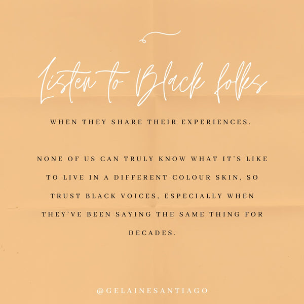 Listen To Black Folks When They Share Their Experiences. None of us can truly know what it's like to live in a different colour skin, so trust Black voices, especially when they've been sayign the same thing for decades.