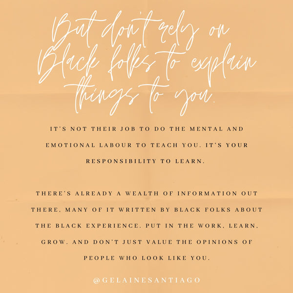 But Don’t Rely On Black Folks To Explain Things To You. It's not their job to do the mental and emotional labour to teach you. It's your responsibility to learn. There's already a wealth of information out there, much of it written by Black folks about the Black experience. Put in the work. Learn. Grow. And don't just value the opinions of people who look like you.