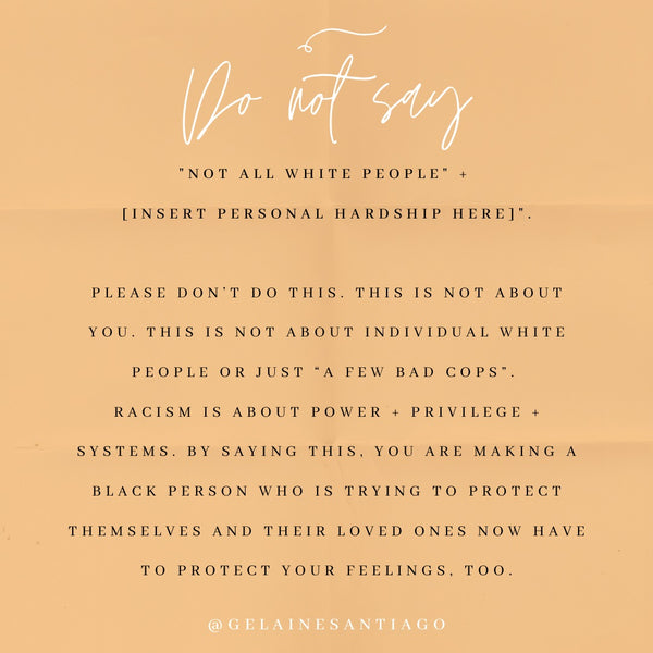 Do Not Say “Not All White People” + Insert Personal Hardship Here. Please don't do this. This is not about you. This is not about individual White people or just "a few bad cops." Racism is about power + privilege + systems. By saying this, you are making a Black person who is trying to protect themselves and their loved ones now have to protect your feelings, too.