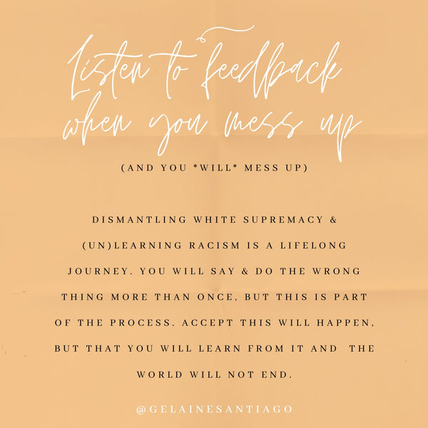 Listen To Feedback When You Mess Up (And You *Will* Mess Up). Dismantling White supremacy and (un)learning racism is a lifelong journey. You will say & do the wrong thing more than once, but this is part of the process. Accept this will happen, but that you will learn from it and the world will not end.