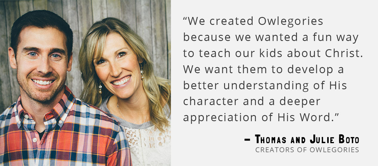 “We created Owlegories because we wanted a fun way to teach our kids about Christ. We want them to develop a better understanding of His character and a deeper appreciation of His Word.” - Thomas and Julie Boto, Creators of Owlegories