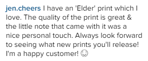 I have an 'Elder' print which I love. The quality of the print is great & the little note that came with it was a nice personal touch. Always look forward to seeing what new prints you'll release! I'm a happy customer!