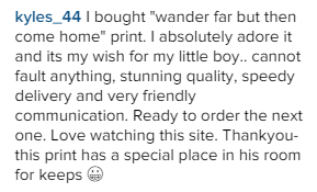 I bought "wander far but then come home" print. I absolutely adore it and its my wish for my little boy.. cannot fault anything, stunning quality, speedy delivery and very friendly communication. Ready to order the next one. Love watching this site. Thankyou-this print has a special place in his room for keeps.