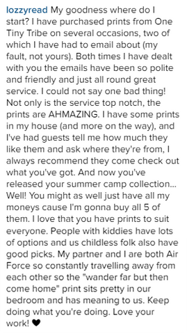 My goodness where do I start? I have purchased prints from One Tiny Tribe on several occasions, two of which I have had to email about (my fault, not yours). Both times I have dealt with you the emails have been so polite and friendly and just all round great service. I could not say one bad thing! Not only is the service top notch, the prints are AHMAZING. I have some prints in my house (and more on the way), and I've had guests tell me how much they like them and ask where they're from, I always recommend they come check out what you've got. And now you've released your summer camp collection... Well! You might as well just have all my moneys cause I'm gonna buy all 5 of them. I love that you have prints to suit everyone. People with kiddies have lots of options and us childless folk also have good picks. My partner and I are both Air Force so constantly travelling away from each other so the "wander far but then come home" print sits pretty in our bedroom and has meaning to us. Keep doing what you're doing. Love your work!