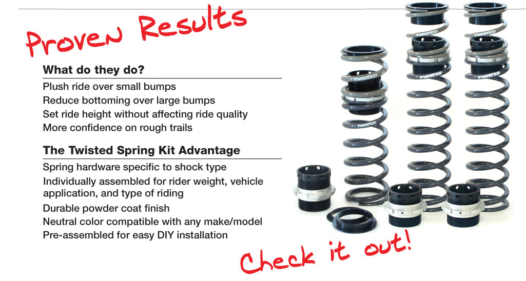 Proven Results What do they do? Plush ride over small bumps Reduce bottoming over large bumps Set ride height without affecting ride quality More confidence on rough trails The Twisted Spring Advantage Spring hardware specific to shock type Individually assembled for rider weight, vehicle application, and type of riding Durable powder coat finish Neutral color compatible with any make/model Pre-assembled for easy DIY installation