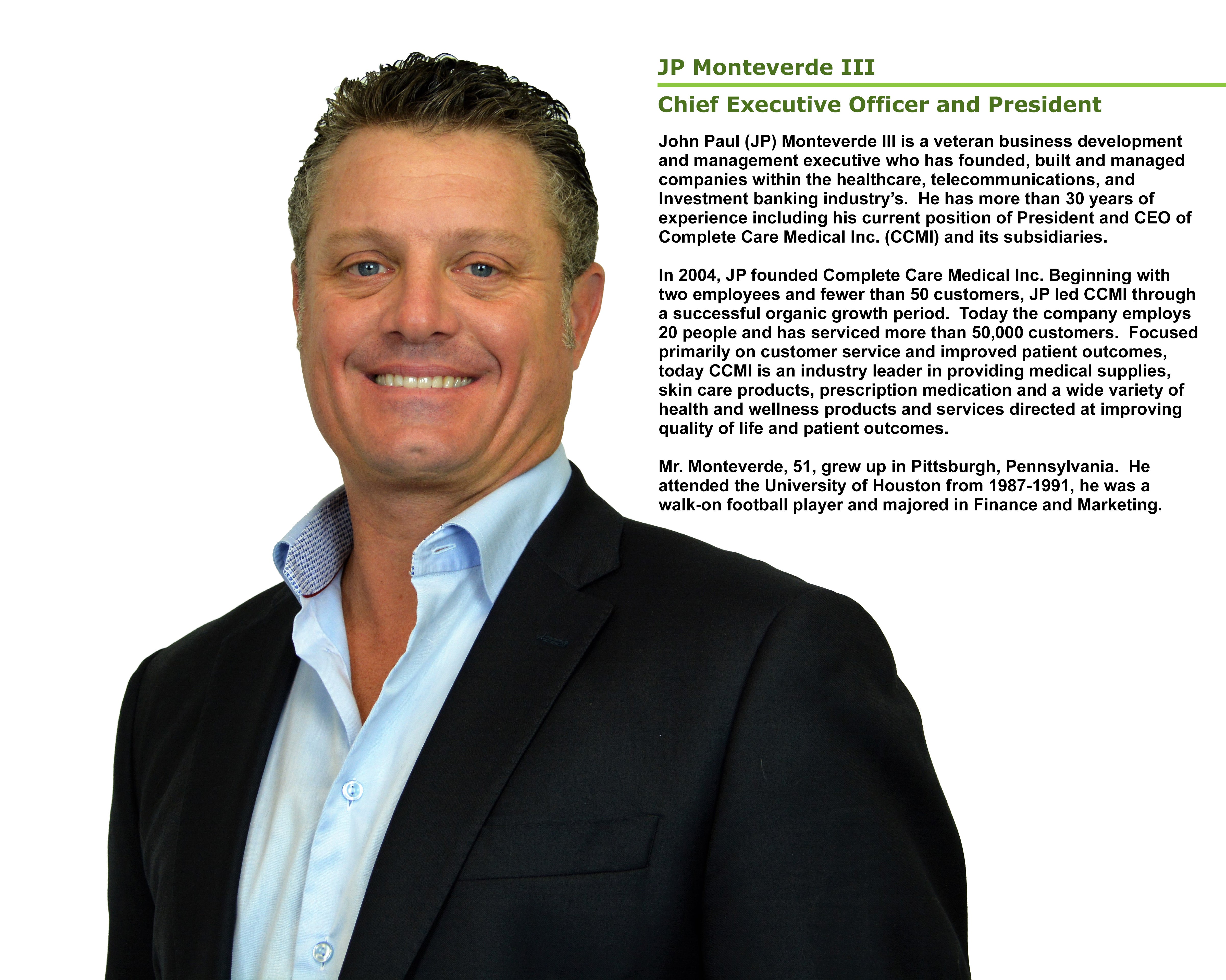 JP Monteverde III Chief Executive Officer and President John Paul (JP) Monteverde III is a veteran business development and management executive who has founded, built and managed companies within the healthcare, telecommunications, and investment banking industry's.  He has more than 30 years of experience including his current position of President and CEO of Complete Care Medical Inc. (CCMI) and its subsidiaries.  In 2004, JP founded Complete Care Medical Inc. Beginning with two employees and fewer than 50 customers, JP led CCMI through a successful organic growth period. Today the company employs 20 people and has served more than 50,000 customers. Focused primarily on customer service and improved patient outcomes, today CCMI is an industry leader in providing medication and a wide variety of health and wellness products and services directed at improving quality of life and patient outcomes. Mr. Monteverde, 51, grew up in Pittsburgh, Pennsylvania.  He attended the University of Houston from 1987-1991, he was a walk-on football player and majored in Finance and Marketing.