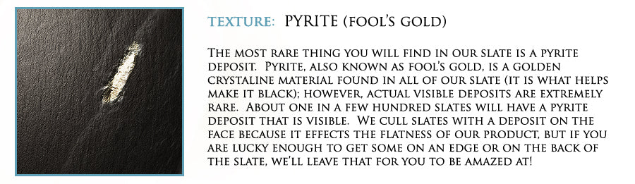 Texture: Pyrite (fool's gold). The most rare thing you will find in our slate is a pyrite deposit. Pyrite, also known as fool's gold, is a golden crystaline material found in all of our slate (it is what helps make it black); however, actual visible depositcs are extremely rare. About one in a few hundred slates will have a pyrite deposit that is visible. We cull slates with a deposit on the face because it effects the flatness of our product, but if you are lucky enough to get some on an edge or on the back of the slate, we'll leave that for you to be amazed at!