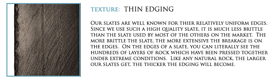 Texture: Thin edging. Our slate are well known for their relatively uniform edges. Since we use such a high quality slate, it is much less brittle than the slate used by most of the others on the market. The more brittle the slate, the more extensive the breakage is on the edges. On the edges of a slate, you can literally see the hundreds of layers of rock which have been pressed together under extreme conditions. Like any natural rock, the larger our slates get, the thicker the edging will become.