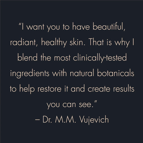 "I want you to have beautiful, radiant, healthy skin. That is why I blend the most clinically tested ingredients with natural botanicals to help restore it and create results you can see." -- Dr. M.M. Vujevich