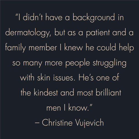 "I didn't have a background in dermatology, but as a patient and a family member, I knew he could help so many more people struggling with skin issues. He's one of the kindest and most brilliant men I know." -- Christine Vujevich