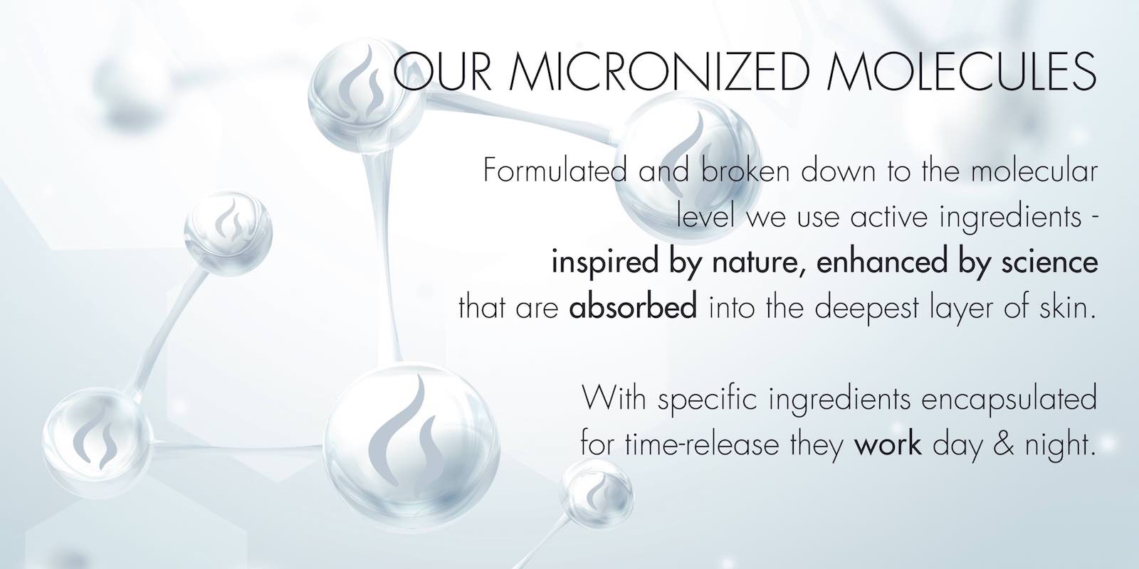 formulated and broken down to the molecular level we use active ingredients -- inspired by nature, enhanced by science, that are absorbed into the deepest layer of skin.