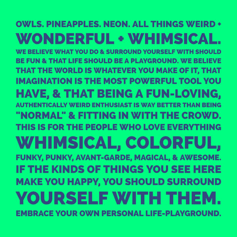 Owls. Pineapples. Neon. All things weird + wonderful + whimsical.   We believe what you do & surround yourself with should be fun & that life should be a playground. We believe that the world is whatever you make of it, that imagination is the most powerful tool you have, & that being a fun-loving, authentically weird enthusiast is way better than being "normal" & fitting in with the crowd.  This is for the people who love everything whimsical, colorful, funky, punky, avant-garde, magical, & awesome. If the kinds of things you see here make you happy, you should surround yourself with them. Embrace your own personal life-playground.