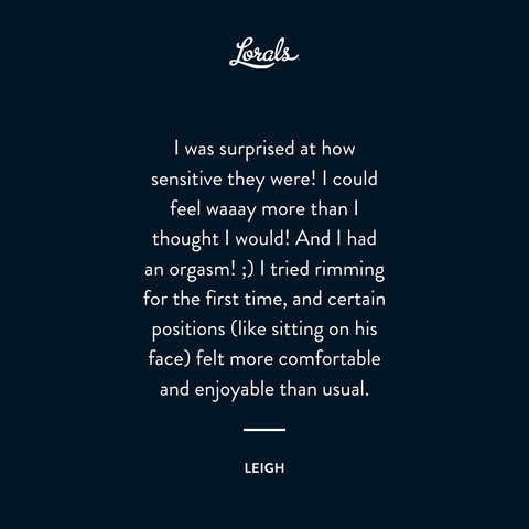 Image copy: I was surprised at how sensitive they were! I could feel waaay more than I thought I would! And I had an orgasm! :) I tried rimming for the first time, and certain positions (like sitting on his face) felt more comfortable and enjoyable than usual. -Leigh