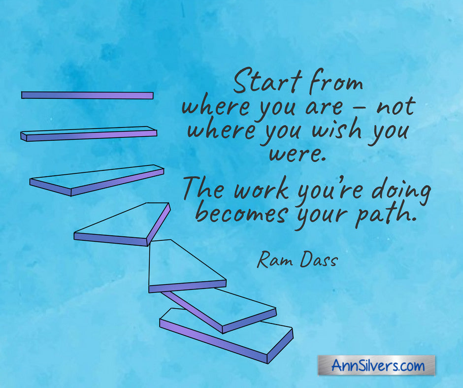 Start from where you are – not where you wish you were. The work you’re doing becomes your path. Ram Dass quote