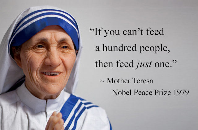 If you can’t feed a hundred people, then feed just one. ~ Mother Teresa, Nobel Peace Prize 1979