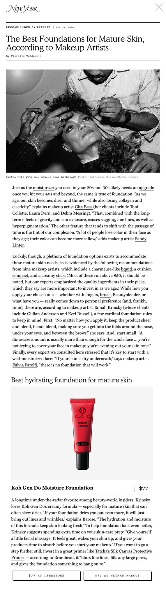 Just as the moisturizer you used in your 20s and 30s likely needs an upgrade once you hit your 40s and beyond, the same is true of foundation. “As we age, our skin becomes drier and thinner while also losing collagen and elasticity,” explains makeup artist Gita Bass (her clients include Toni Collette, Laura Dern, and Debra Messing). “That, combined with the long-term effects of gravity and sun exposure, causes sagging, fine lines, as well as hyperpigmentation.” The other feature that tends to shift with the passage of time is the tint of our complexion. “A lot of people lose color in their face as they age; their color can become more sallow,” adds makeup artist Sandy Linter.  Luckily, though, a plethora of foundation options exists to accommodate these mature-skin needs, as is evidenced by the following recommendations from nine makeup artists, which include a charmeuse-like liquid, a cushion compact, and a creamy stick. (Most of these run above $50, it should be noted, but our experts emphasized the quality ingredients in their picks, which they say are more important to invest in as we age.) While how you apply your chosen one — whether with fingers, brush, Beautyblender, or what have you — really comes down to personal preference (and, frankly, time), there are, according to makeup artist Tamah Krinsky (whose clients include Gillian Anderson and Keri Russell), a few cardinal foundation rules to keep in mind. First: “No matter how you apply it, keep the product sheer and blend, blend, blend, making sure you get into the folds around the nose, under your eyes, and between the brows,” she says. And, start small: “A dime-size amount is usually more than enough for the whole face … you’re not trying to cover your face in makeup; you’re evening out your skin tone.” Finally, every expert we consulted here stressed that it’s key to start with a well-moisturized face: “If your skin is dry underneath,” says makeup artist Fulvia Farolfi, “there is no foundation that will work.”  Best overall foundation for mature skin Best hydrating foundation for mature skin A longtime under-the-radar favorite among beauty-world insiders, Krinsky loves Koh Gen Do’s creamy formula — especially for mature skin that can often skew drier. “If your foundation dries you out even more, it will just bring out lines and wrinkles,” explains Barose. “The hydration and moisture of this formula keep skin looking fresh.” To help foundation look even better, Krinsky suggests spending extra time on your skin-care prep: “Give yourself a little facial massage. It feels great, wakes your skin up, and gives your products time to absorb before you start your makeup.” If you want to go a step further still, invest in a great primer like Tatcha’s Silk Canvas Protective Primer — according to Bromhead, it “blurs fine lines, fills any large pores, and gives the foundation something to hang on to.”