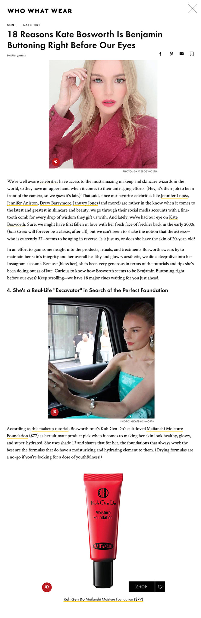 18 Reasons Kate Bosworth Is Benjamin Buttoning Right Before Our Eyes We're well aware celebrities have access to the most amazing makeup and skincare wizards in the world, so they have an upper hand when it comes to their anti-aging efforts. (Hey, it's their job to be in front of the camera, so we guess it's fair.) That said, since our favorite celebrities like Jennifer Lopez, Jennifer Aniston, Drew Barrymore, January Jones (and more!) are rather in the know when it comes to the latest and greatest in skincare and beauty, we go through their social media accounts with a fine-tooth comb for every drop of wisdom they gift us with. And lately, we've had our eye on Kate Bosworth. Sure, we might have first fallen in love with her fresh face of freckles back in the early 2000s (Blue Crush will forever be a classic, after all), but we can't seem to shake the notion that the actress—who is currently 37—seems to be aging in reverse. Is it just us, or does she have the skin of 20-year-old?  In an effort to gain some insight into the products, rituals, and treatments Bosworth swears by to maintain her skin's integrity and her overall healthy and glow-y aesthetic, we did a deep-dive into her Instagram account. Because (bless her), she's been very generous in terms of the tutorials and tips she's been doling out as of late. Curious to know how Bosworth seems to be Benjamin Buttoning right before our eyes? Keep scrolling—we have 18 major clues waiting for you just ahead. 4. She's a Real-Life "Excavator" in Search of the Perfect Foundation According to this makeup tutorial, Bosworth tout's Koh Gen Do's cult-loved Maifanshi Moisture Foundation ($77) as her ultimate product pick when it comes to making her skin look healthy, glowy, and super-hydrated. She uses shade 13 and shares that for her, the foundations that always work the best are the formulas that do have a moisturizing and hydrating element to them. (Drying formulas are a no-go if you're looking for a dose of youthfulness!) 