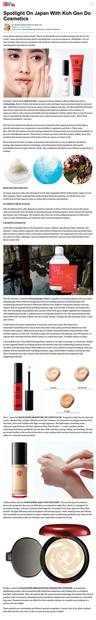 Spotlight On Japan With Koh Gen Do Cosmetics I love discovering new beauty brands. There are thousands on the market coming from all over the world. I never get tired of trying about everything that I can put my hands on. Thankfully, I do not have sensitive skin and can experiment with all kinds of skincare products and cosmetics without worrying about any adverse reaction.    Recently, I heard about Koh Gen Do, a Japanese brand created in 1986 by celebrated actress Ai Saotome. Born in Tokyo and raised on movie sets, she began to get concerned about her stressed skin. Depleted of moisture from hours spent in heavy makeup each day, Ai’s skin lacked the fresh glow she craved. Inspired by her need and the deeply rooted skincare traditions of her country, Ai began to work on a line of pure and healthy skincare designed to deliver radiant skin on and off-screen. Soon Ai extended the benefits of skincare into a color cosmetics line and her iconic; “Red-Tubed Moisture Foundation” was born.  Koh Gen Do combines the planet’s most precious botanicals with Japanese skincare technology to nourish and protect your complexion’s natural ability to regenerate and thrive. Thirty years later, Koh Gen Do remains a favorite among professional makeup artists and can be found regularly on the sets of blockbuster movies. Their secret to success on screen and off is simple: healthy, dewy skin enriched with natural essences which look as fresh on camera as it does in life.   Every Koh Gen Do elixir nourishes and enhances the luminosity of your complexion. Backed by cutting-edge Japanese skincare technology and healing plant-based ingredients, their gentle formulations feed and repair skin for a fresh, dewy complexion that glows even without a single drop of makeup.     HEALING BOTANICALS   To repair and renew skin, they developed T3 Oil, their proprietary blend of shea butter, jojoba oil and olive squalane. Rich in essential fatty acids and skin-identical properties, T3 Oil has been used in Koh Gen Do facial spas for years to restore skin’s moisture and elasticity.   NUTRIENT-RICH WATER   Like the delicate lotus, skin depends on pristine moisture to thrive. Koh Gen Do sources the purest water and minerals from the planet’s untouched sources including Japan’s Izumo Yumura Hot Springs and France’s Sea of Bretagne. For sensitive skin, they rely on the soothing properties of white birch water to calm inflammation and restore the skin’s essential moisture balance.   CALMING EXTRACTS   At the heart of healthy skin are five properties or gono: softness, smoothness, luster, firmness, and elasticity. Using a holistic approach, their Gono Extract utilizes 36 of the planet’s most powerful Asian plant extracts to improve all five of the skin’s essential attributes. You understand now why I just could not wait to try them. Although, I have not tested the entire line, here are some of the products that I chose to start with.     First the cleanser; I used the Cleansing Spa Water. As gentle as removing makeup with pure water, Cleansing Spa Water relies on its signature blend of soothing mineral-rich thermal water and conditioning botanical extracts to effectively dissolve even stubborn waterproof makeup with ease. Infused with six essential herbs including rosemary, sage, and lavender to balance and nurture the skin, this refreshing cleansing fluid also contains white birch sap to deeply replenish the complexion with brightening minerals. A makeup remover and gentle cleanser in one, this moisturizing formula leaves skin fresh and clean without any oily or tacky residue. To apply the Spa Cleansing Water, I used pure cotton.   A Soft Cotton for tender complexions, woven from 100% pure cotton that hasn’t been chemically treated bleached or dyed, their extra-thick cotton pads provide the delicate care that sensitive skin requires. Made from cotton grown without chemical fertilizers and pesticides, these durable squares are extra soft. Use them to apply face moisturizer and makeup, wipe off cleansers, or saturate skin with their Oriental Plants Lotion as a cotton face mask. *Certified organic in Japan.   I also picked up the Ultra-Mild Cleansing Wipes, perfect to use after exercising, or a beach day. Soaked in their signature blend of soothing mineral-rich thermal water and conditioning botanical extracts, the ultra-mild Cleansing Water Cloths effectively remove even stubborn waterproof makeup with ease. Infused with six essential herbs including rosemary, sage, and lavender to balance and nurture skin, these refreshing wipes also contain white birch sap to deeply replenish the complexion with brightening minerals.    Next, I chose the MAIFANSHI MOISTURE FIT CONCEALER. Designed to melt into the skin and create a flawless layer of light-reflective correction, Moisture Fit Concealer camouflages discoloration, fine lines, pores and wrinkles with high coverage pigments. The lightweight concealing cream addresses imperfections with their signature Gloss Film Powder — a water-repellant powder technology that blends seamlessly into the skin while resisting creasing, caking, and streaking. Stretch gel moves flexibly on the surface of the skin to resist settling while botanical moisturizers hydrate and soften for a natural, luminous finish.    I followed that with the MAIFANSHI AQUA FOUNDATION. The coveted Aqua Foundation, known for giving skin the same youthful glow you experience right after a facial, is redesigned for increased coverage, radiance, hydration and longevity. Formulated with their signature Gloss Film Powder, the light-diffusing minerals brighten and minimize pores, while resisting sweat and oiliness. This breathable serum foundation contains weightless skin-conditioning emollients that improve the hydration and health of skin for a flawless and comfortable complexion all day.     Finally, I used the MAIFANSHI BRIGHTENING MOISTURE POWDER. A translucent brightening powder with an exquisite silky finish that transforms dull-looking skin to a brighter, beautiful, radiant finish. They are packed with the newest powder technology that infuses the mineral powders with 10 moisture-retaining botanical emollients, hyaluronate, and ceramides for a beautiful long wear. Diamond powders are added for that exquisite radiance to complete your makeup in a perfect soft veil of light.     These products are outstanding and deserve special recognition. I cannot wait to try other products from Koh Gen Do. Now that we all are stuck at home, go for it ladies!   To check out the Koh Gen Do luxurious products visit www.kohgendocosmetics.com