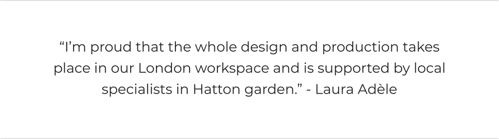 "I’m proud that the whole design and production takes place in our London workspace and is supported by local specialists in Hatton garden.” - Laura Adèle