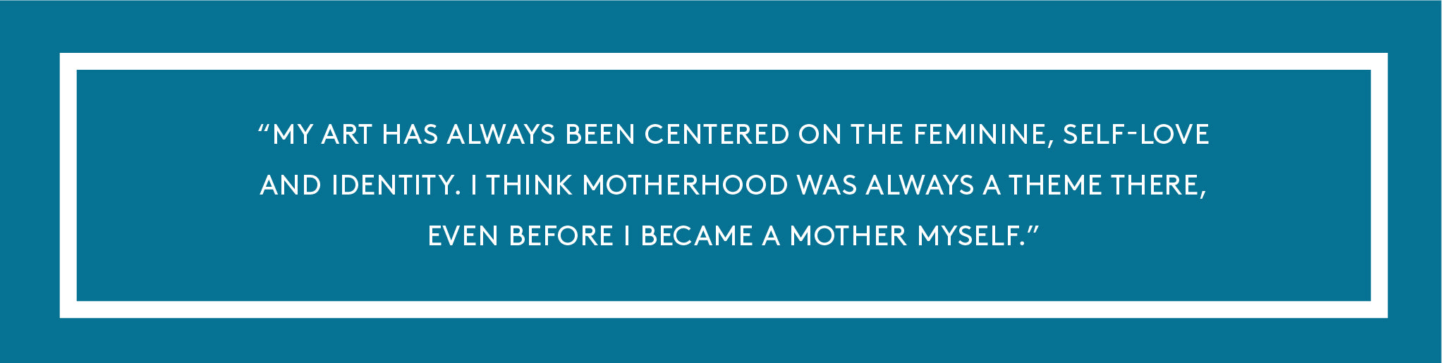 My art has always been centered on the feminine, self-love and identity. I think motherhood was always a theme there, even before I became a mother myself.