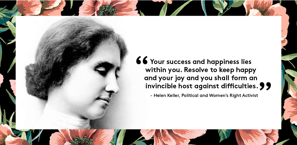 “Your success and happiness lies within you. Resolve to keep happy and your joy and you shall form an invincible host against difficulties” - Helen Keller, Political and Women’s Right Activist