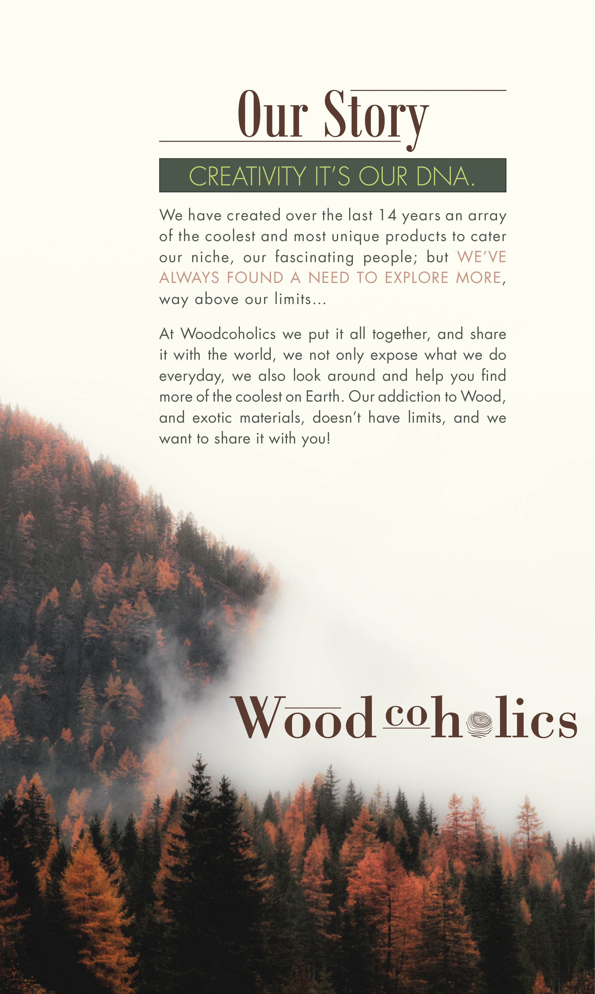 Our Story  Creativity it’s our DNA. We have created over the last 14 years an array of the coolest and most unique products to cater our niche, our fascinating people; but we’ve always found a need to explore more, way above our limits…  At Woodcoholics we put it all together, and share it with the world, we not only expose what we do everyday, we also look around and help you find more of the coolest on Earth. Our addiction to Wood, and exotic materials, doesn’t have limits, and we want to share it with you!