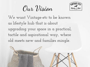 Our Vision: We want Vintage-etc to be known as lifestule hub that is about upgrading your space in a practical,tactile and aspirational way, where old meets new and familes mingle.