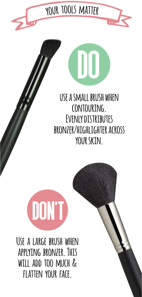 Your tools matter! Do: Use a small brush when contouring. Evenly distributes bronzer/ highlighter across your skin. Don't: Use a large brush when applying bronzer. This will add to much & flatten your face. 